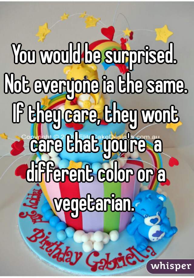 You would be surprised. Not everyone ia the same. If they care, they wont care that you're  a different color or a vegetarian. 