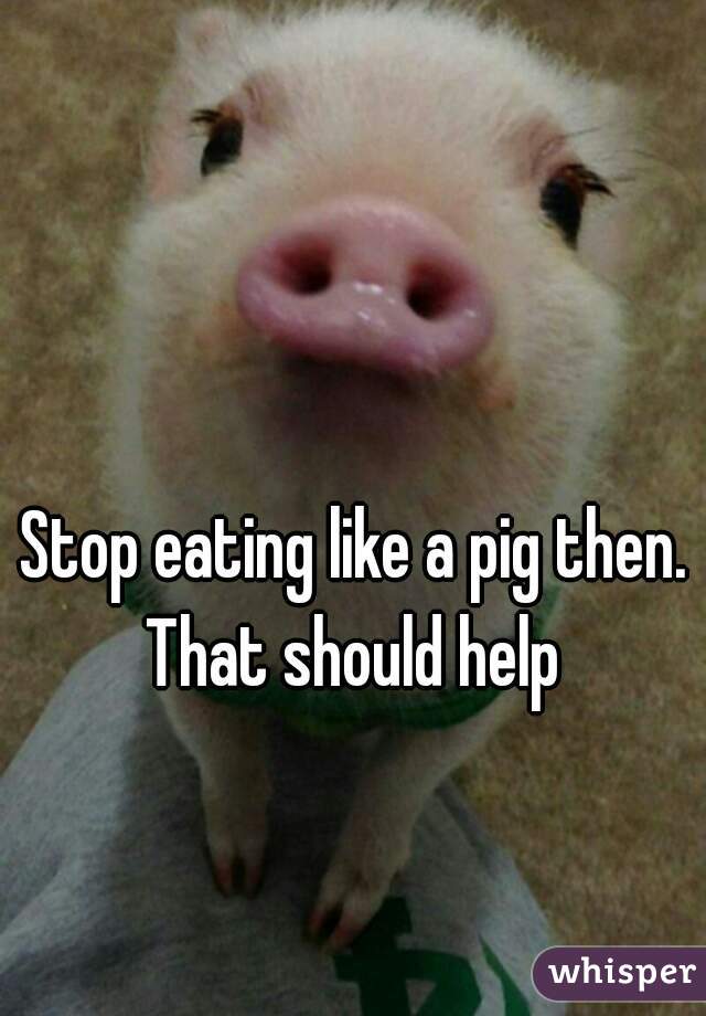 Stop eating like a pig then. That should help 