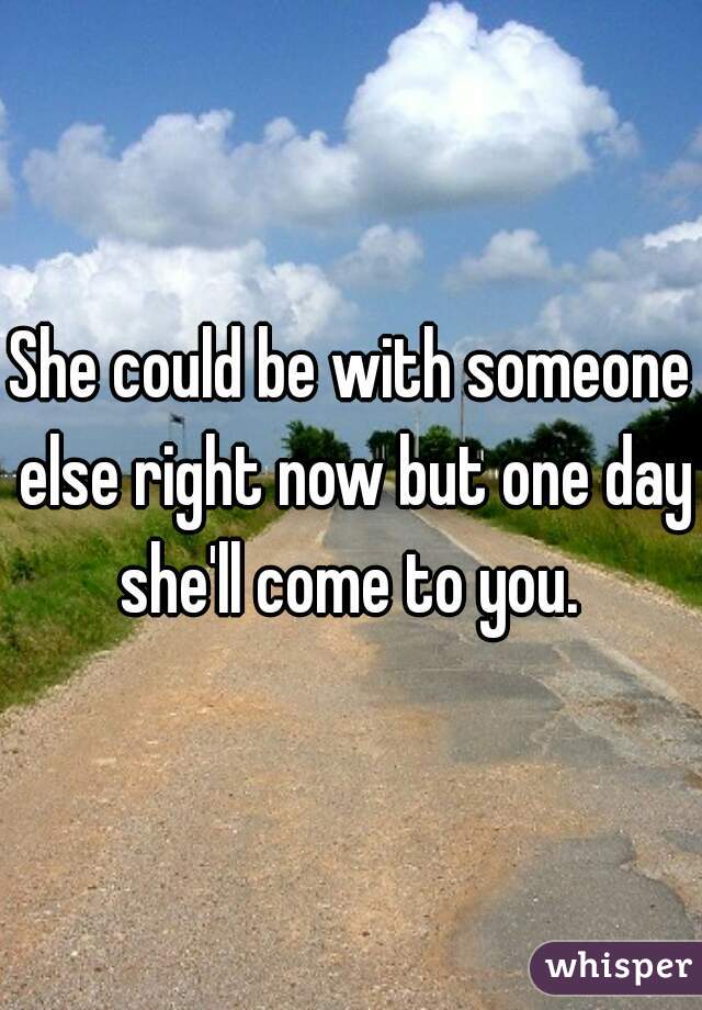 She could be with someone else right now but one day she'll come to you. 
