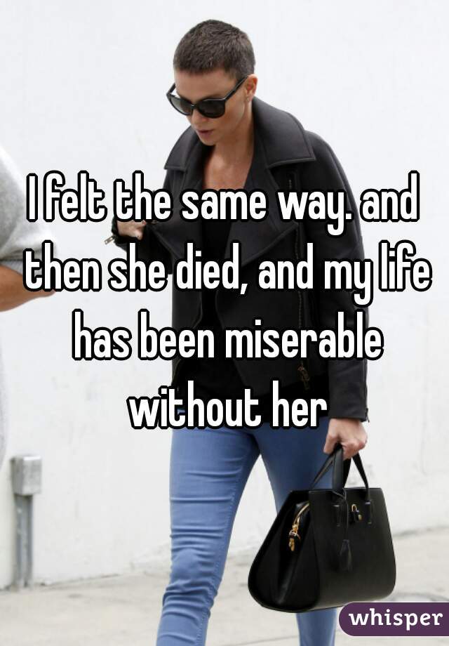 I felt the same way. and then she died, and my life has been miserable without her