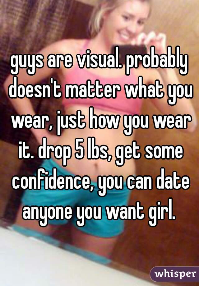 guys are visual. probably doesn't matter what you wear, just how you wear it. drop 5 lbs, get some confidence, you can date anyone you want girl. 