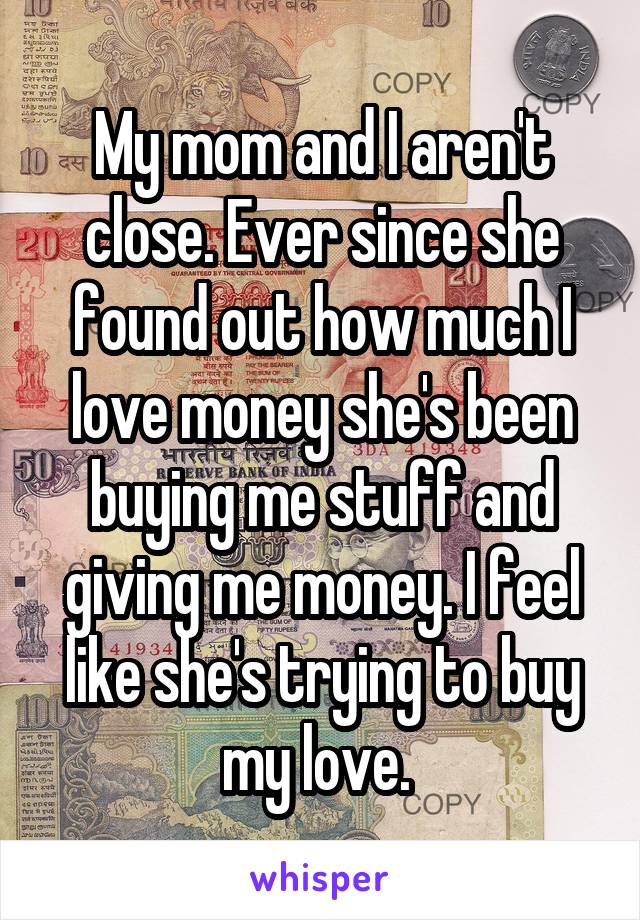 My mom and I aren't close. Ever since she found out how much I love money she's been buying me stuff and giving me money. I feel like she's trying to buy my love. 