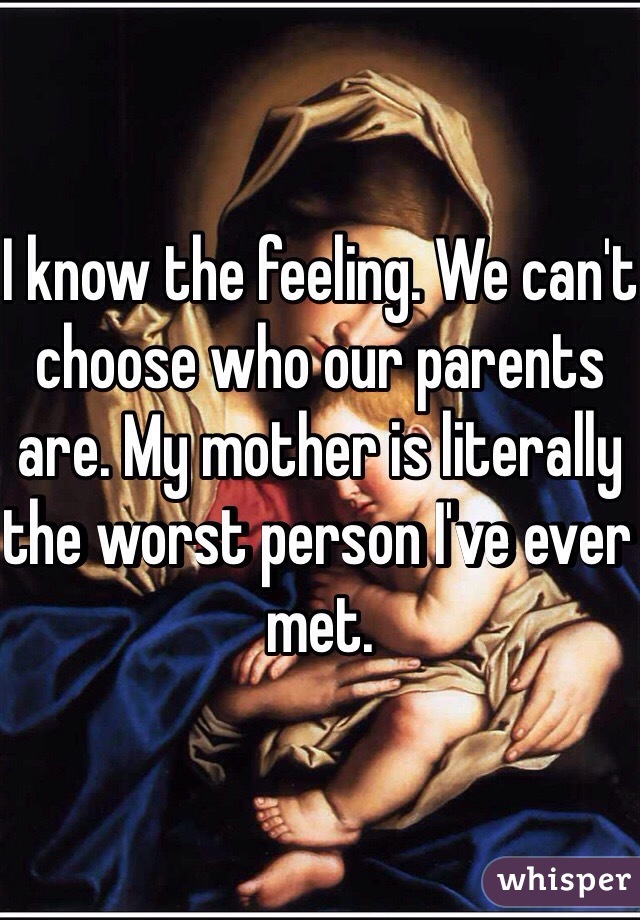 I know the feeling. We can't choose who our parents are. My mother is literally the worst person I've ever met. 
