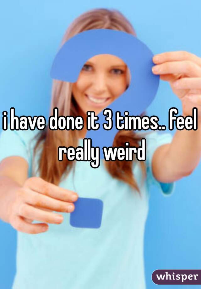 i have done it 3 times.. feel really weird