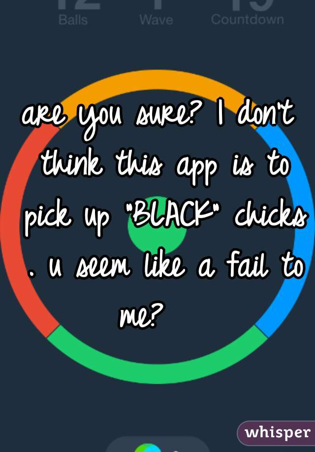 are you sure? I don't think this app is to pick up "BLACK" chicks . u seem like a fail to me?   