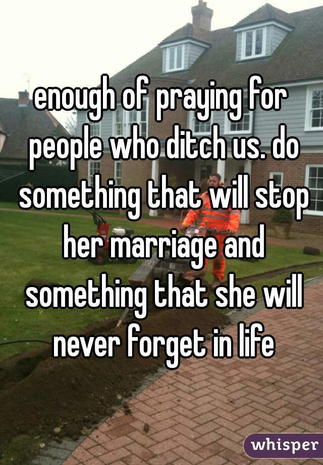 enough of praying for people who ditch us. do something that will stop her marriage and something that she will never forget in life