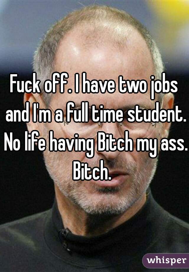 Fuck off. I have two jobs and I'm a full time student. No life having Bitch my ass. Bitch.  