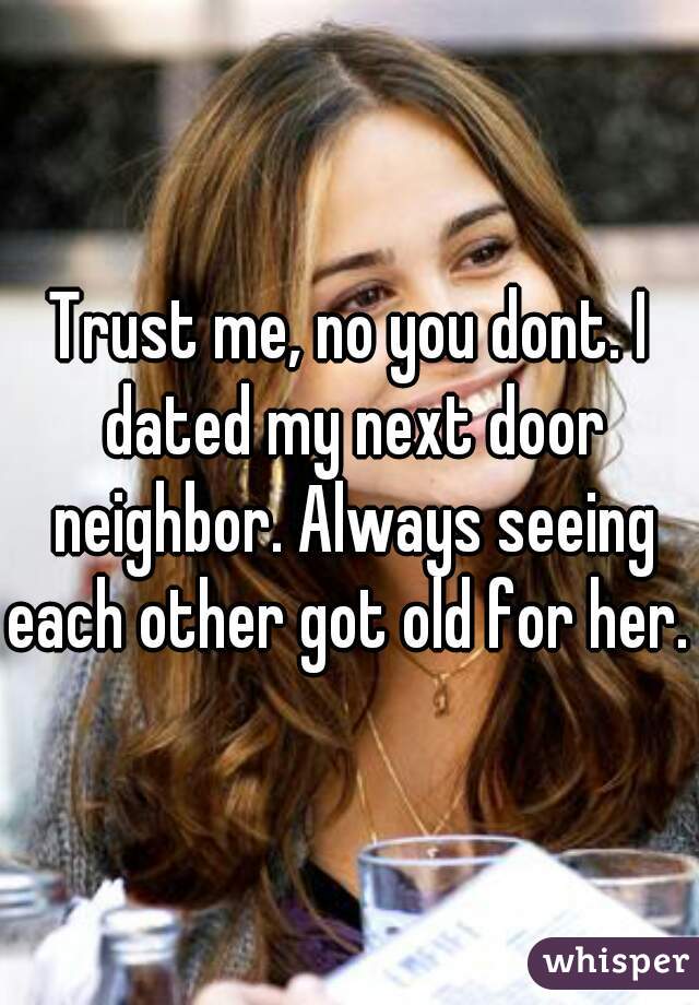 Trust me, no you dont. I dated my next door neighbor. Always seeing each other got old for her. 