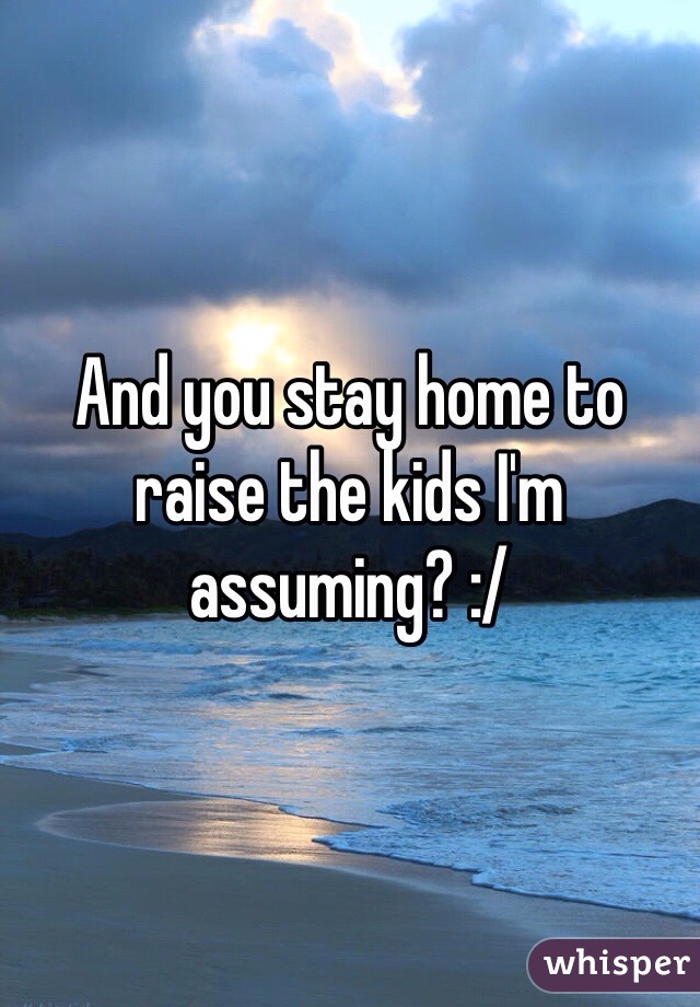 And you stay home to raise the kids I'm assuming? :/