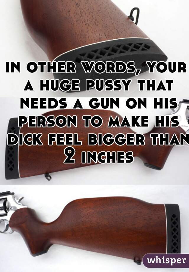 in other words, your a huge pussy that needs a gun on his person to make his dick feel bigger than 2 inches