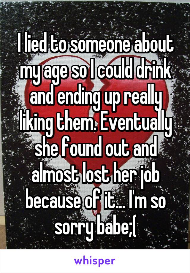 I lied to someone about my age so I could drink and ending up really liking them. Eventually she found out and almost lost her job because of it... I'm so sorry babe;(