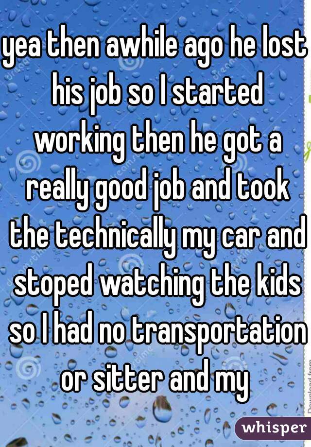 yea then awhile ago he lost his job so I started working then he got a really good job and took the technically my car and stoped watching the kids so I had no transportation or sitter and my 