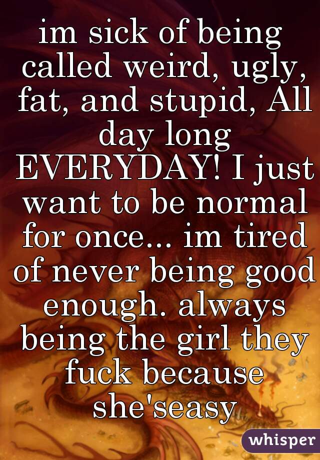 im sick of being called weird, ugly, fat, and stupid, All day long EVERYDAY! I just want to be normal for once... im tired of never being good enough. always being the girl they fuck because she'seasy