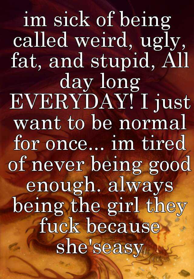 im sick of being called weird, ugly, fat, and stupid, All day long EVERYDAY! I just want to be normal for once... im tired of never being good enough. always being the girl they fuck because she'seasy