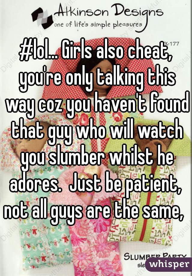 #lol... Girls also cheat, you're only talking this way coz you haven't found that guy who will watch you slumber whilst he adores.  Just be patient,  not all guys are the same,  