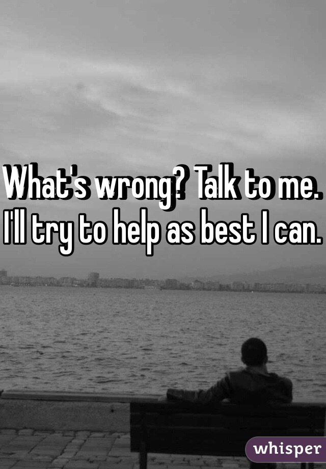 What's wrong? Talk to me. I'll try to help as best I can.