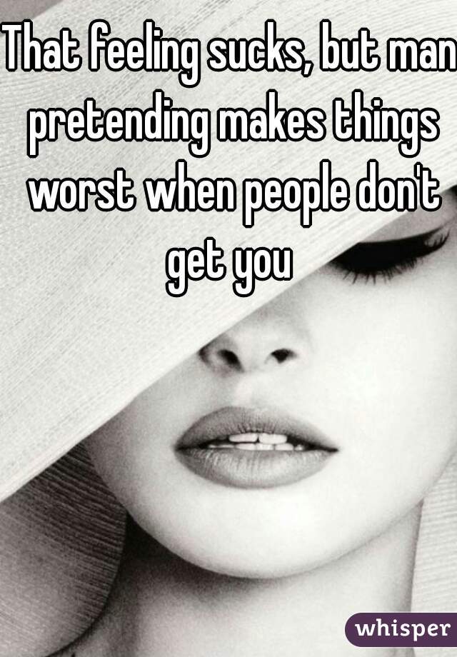 That feeling sucks, but man pretending makes things worst when people don't get you 