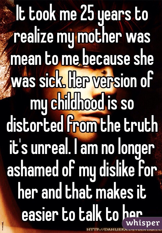 It took me 25 years to realize my mother was mean to me because she was sick. Her version of my childhood is so distorted from the truth it's unreal. I am no longer ashamed of my dislike for her and that makes it easier to talk to her 