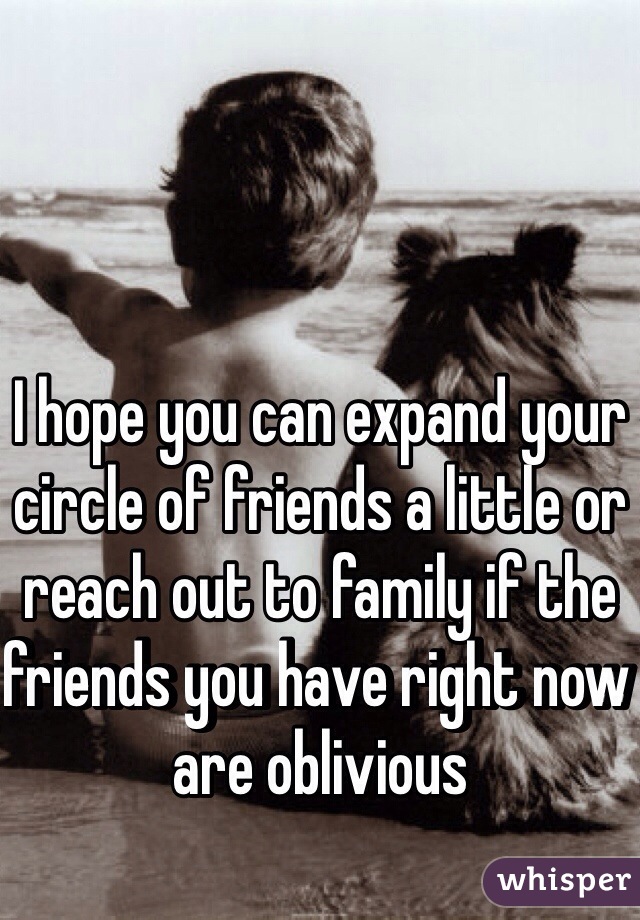 I hope you can expand your circle of friends a little or reach out to family if the friends you have right now are oblivious 