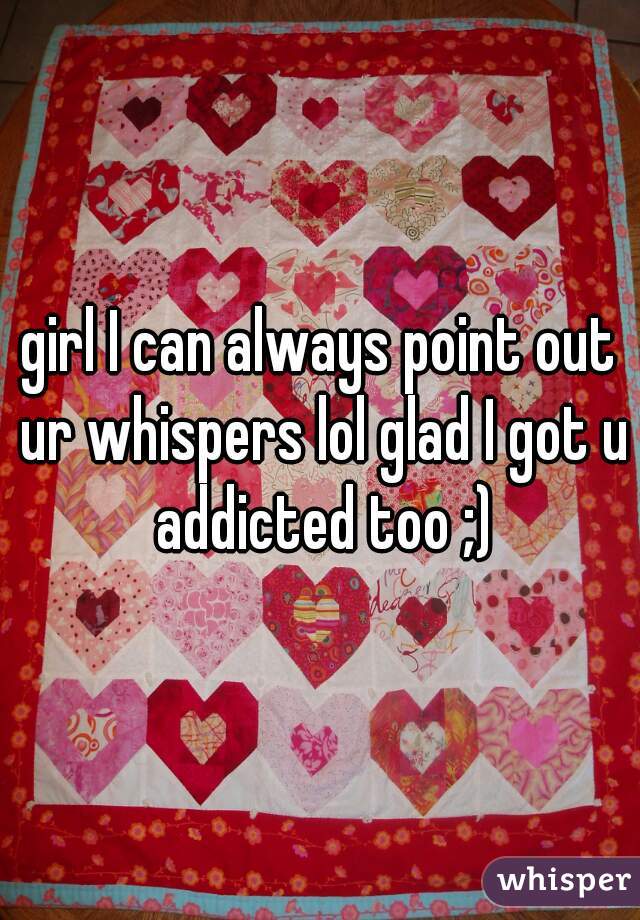 girl I can always point out ur whispers lol glad I got u addicted too ;)