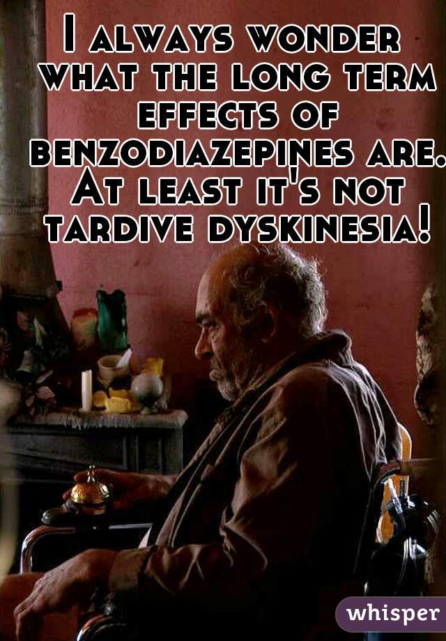 I always wonder what the long term effects of benzodiazepines are. At least it's not tardive dyskinesia!