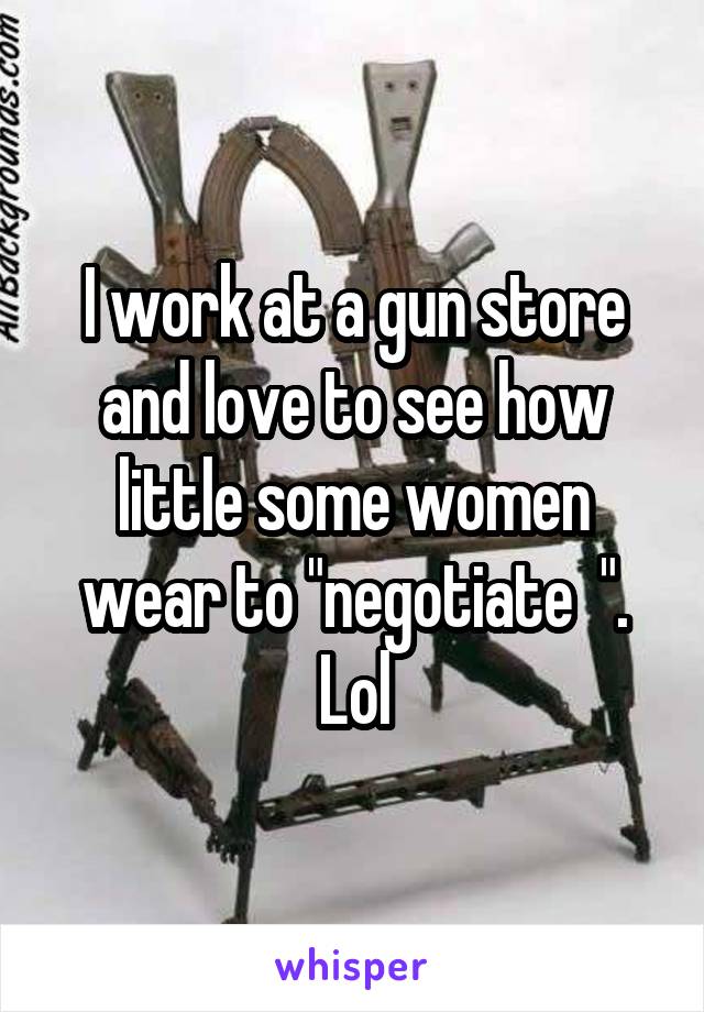 I work at a gun store and love to see how little some women wear to "negotiate  ". Lol