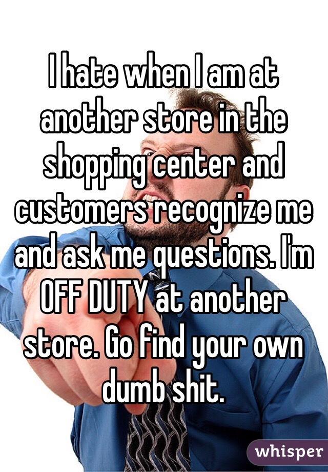 I hate when I am at another store in the shopping center and customers recognize me and ask me questions. I'm OFF DUTY at another store. Go find your own dumb shit. 