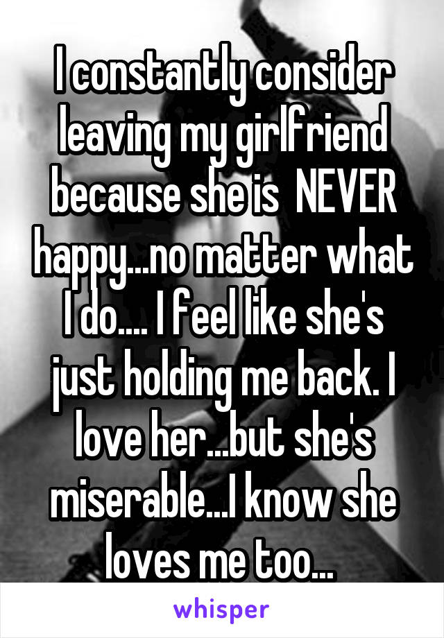 I constantly consider leaving my girlfriend because she is  NEVER happy...no matter what I do.... I feel like she's just holding me back. I love her...but she's miserable...I know she loves me too... 