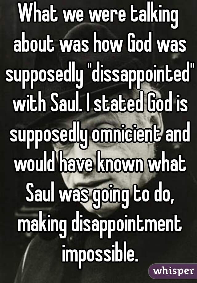 What we were talking about was how God was supposedly "dissappointed" with Saul. I stated God is supposedly omnicient and would have known what Saul was going to do, making disappointment impossible.