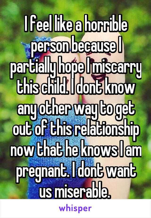 I feel like a horrible person because I partially hope I miscarry this child. I dont know any other way to get out of this relationship now that he knows I am pregnant. I dont want us miserable. 
