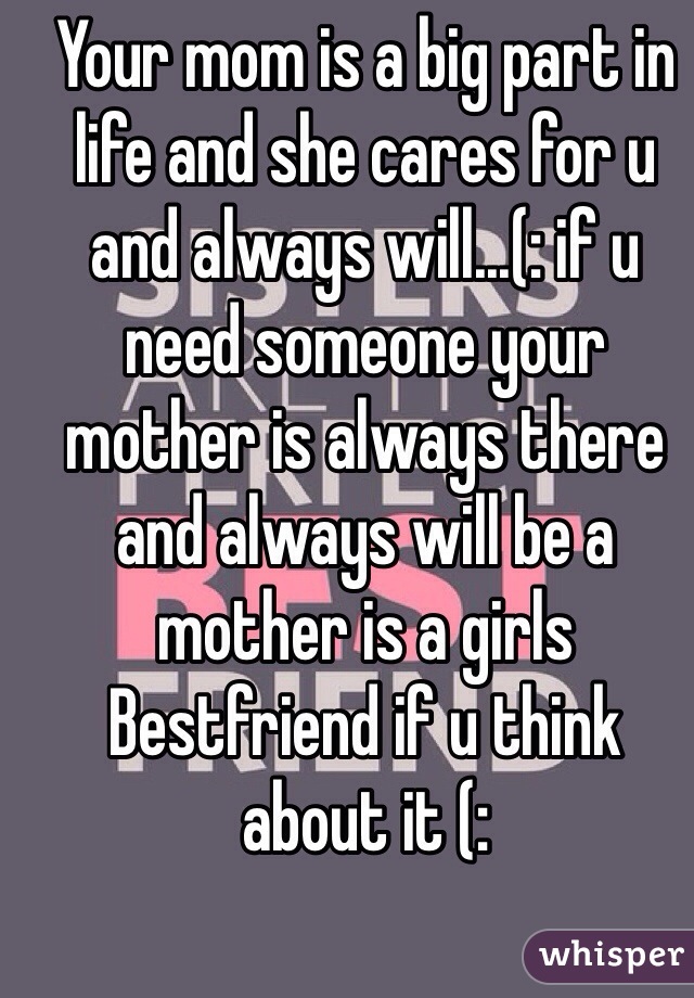 Your mom is a big part in life and she cares for u and always will...(: if u need someone your mother is always there and always will be a mother is a girls Bestfriend if u think about it (: