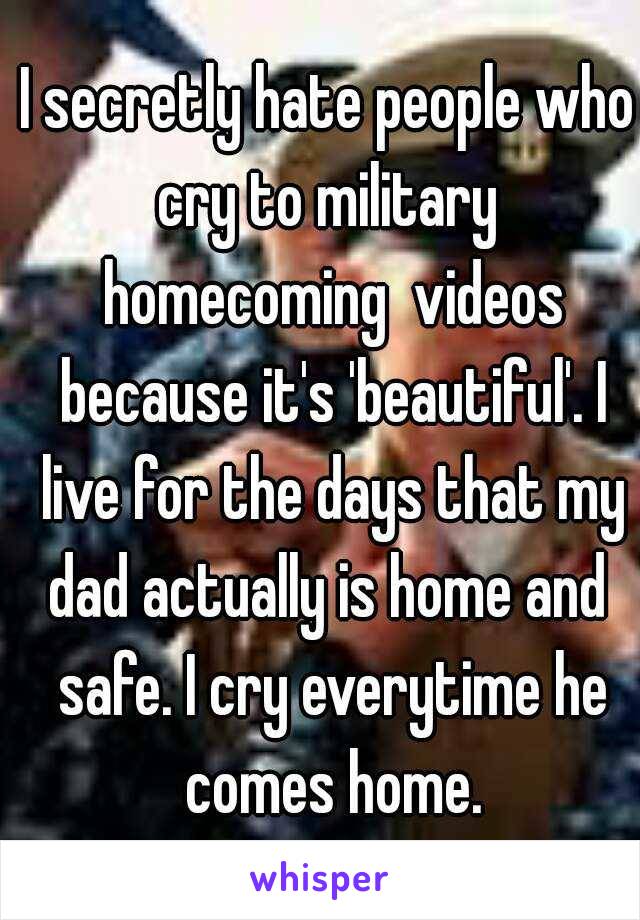 I secretly hate people who cry to military  homecoming  videos because it's 'beautiful'. I live for the days that my dad actually is home and  safe. I cry everytime he comes home.