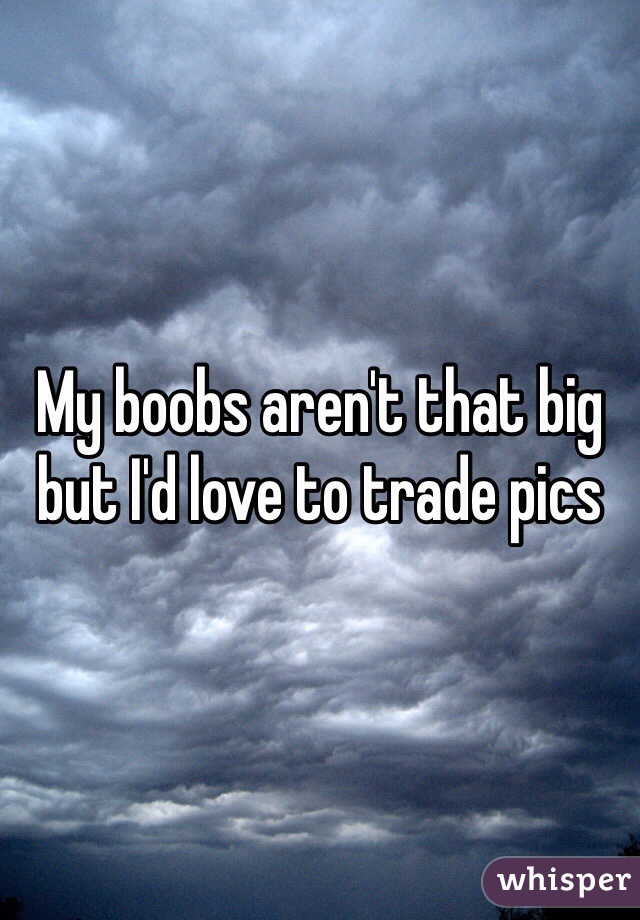 My boobs aren't that big but I'd love to trade pics 