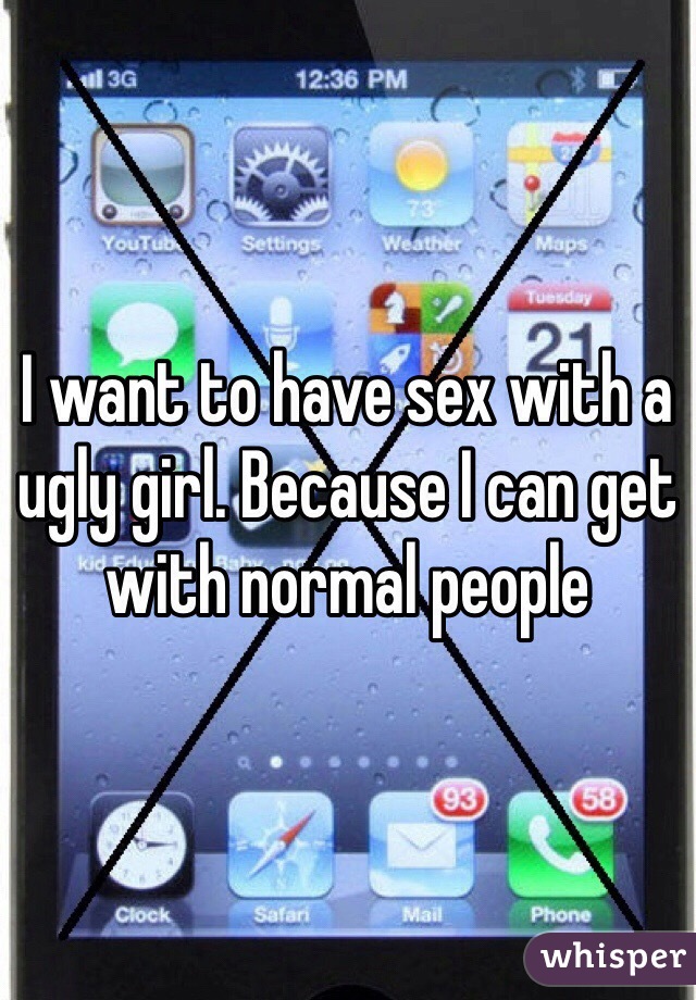 I want to have sex with a ugly girl. Because I can get with normal people 