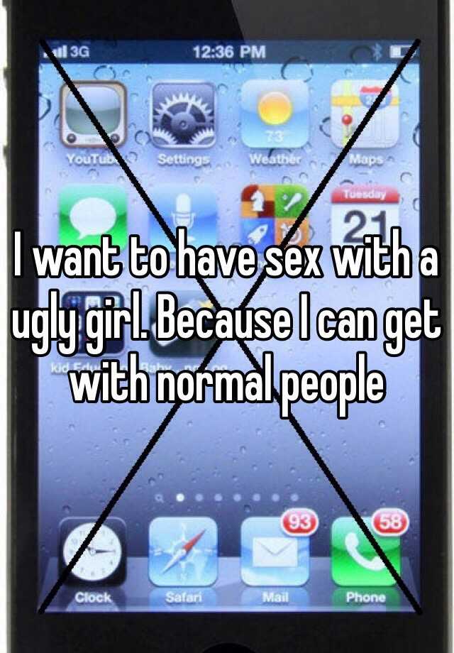 I want to have sex with a ugly girl. Because I can get with normal people 