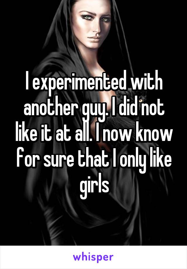 I experimented with another guy. I did not like it at all. I now know for sure that I only like girls