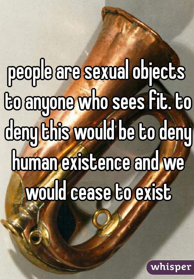 people are sexual objects to anyone who sees fit. to deny this would be to deny human existence and we would cease to exist