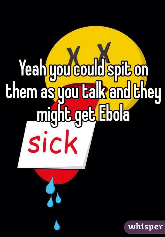 Yeah you could spit on them as you talk and they might get Ebola 