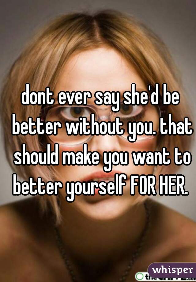 dont ever say she'd be better without you. that should make you want to better yourself FOR HER. 