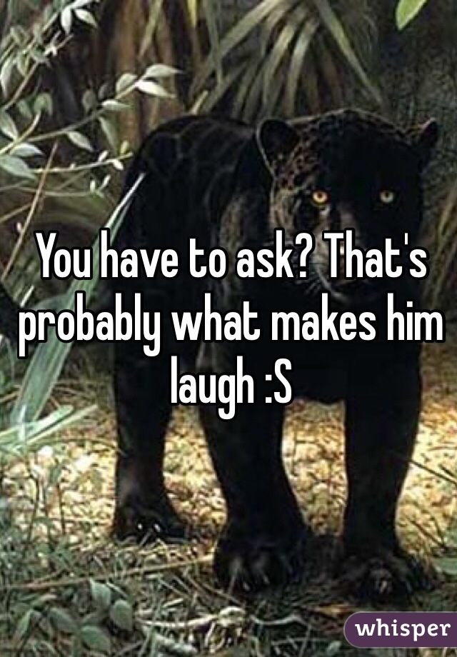 You have to ask? That's probably what makes him laugh :S