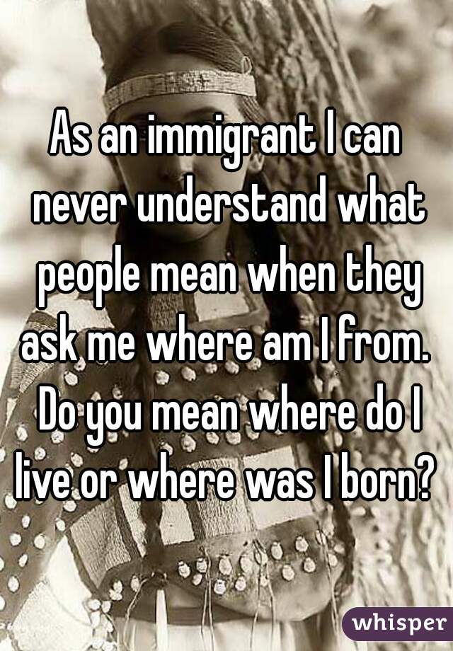 As an immigrant I can never understand what people mean when they ask me where am I from.  Do you mean where do I live or where was I born? 