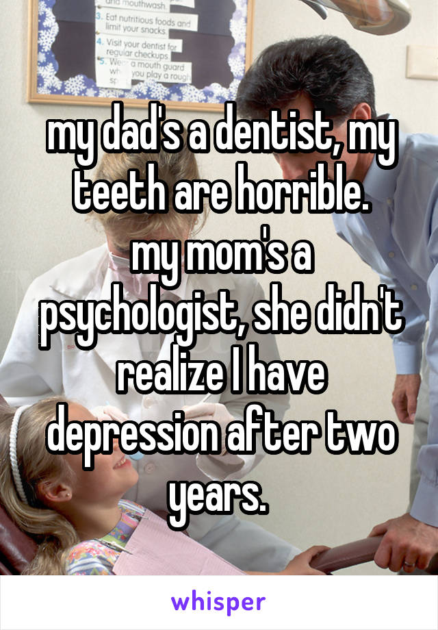 my dad's a dentist, my teeth are horrible.
my mom's a psychologist, she didn't realize I have depression after two years. 