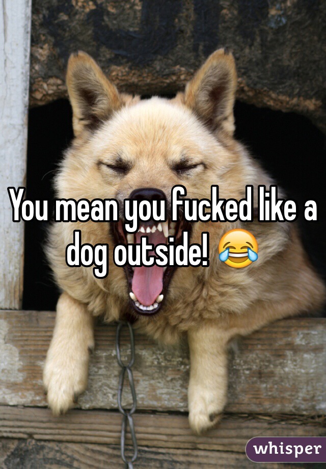 You mean you fucked like a dog outside! 😂