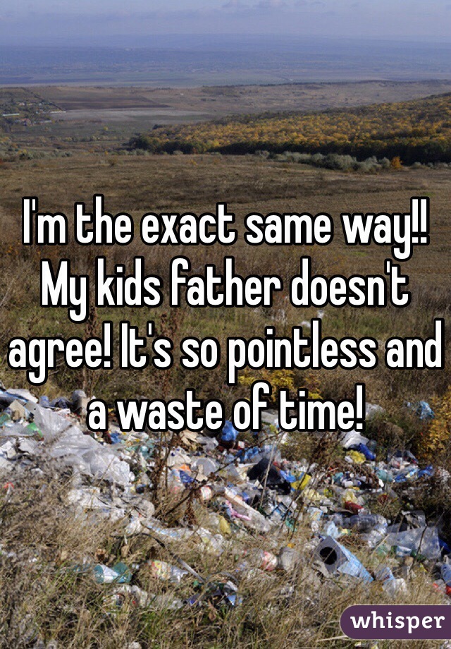 I'm the exact same way!! My kids father doesn't agree! It's so pointless and a waste of time! 
