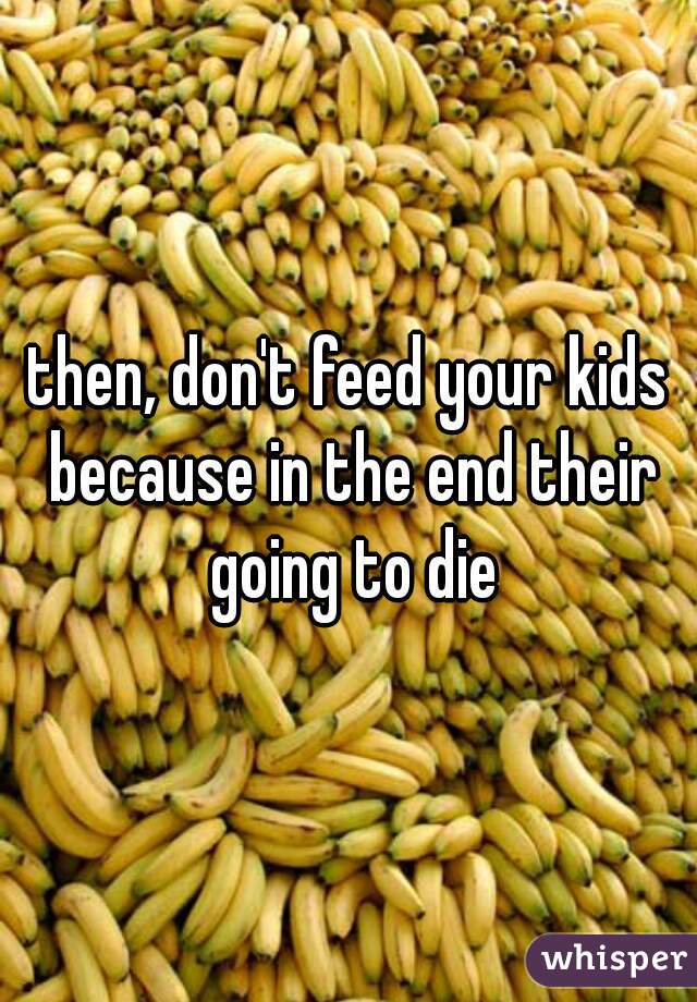 then, don't feed your kids because in the end their going to die