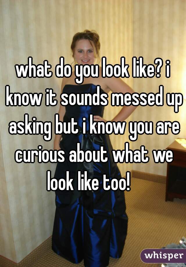 what do you look like? i know it sounds messed up asking but i know you are curious about what we look like too!   