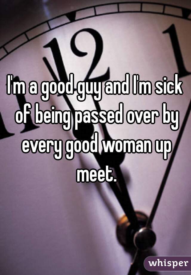 I'm a good guy and I'm sick of being passed over by every good woman up meet.