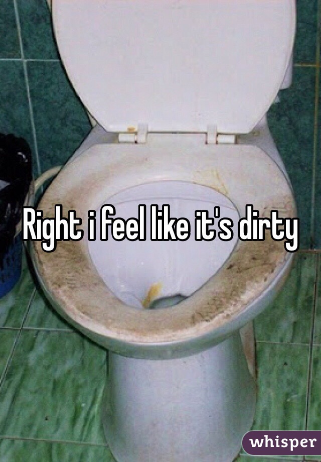 Right i feel like it's dirty