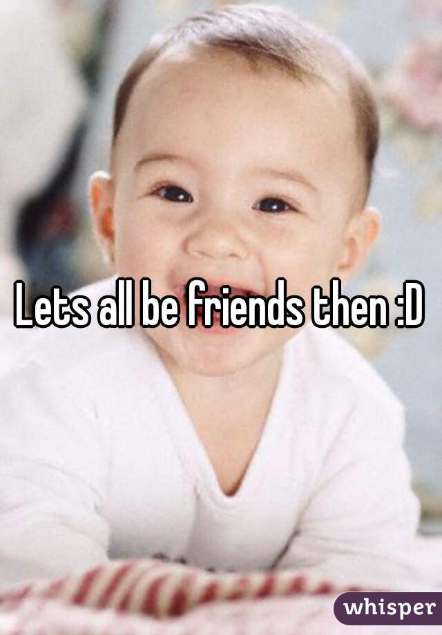 Lets all be friends then :D