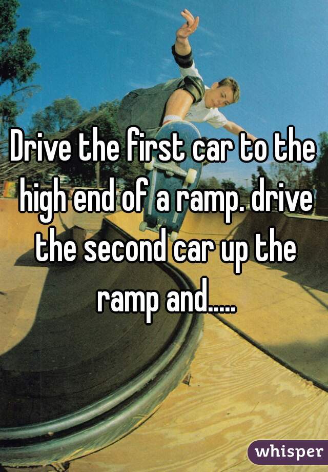 Drive the first car to the high end of a ramp. drive the second car up the ramp and.....